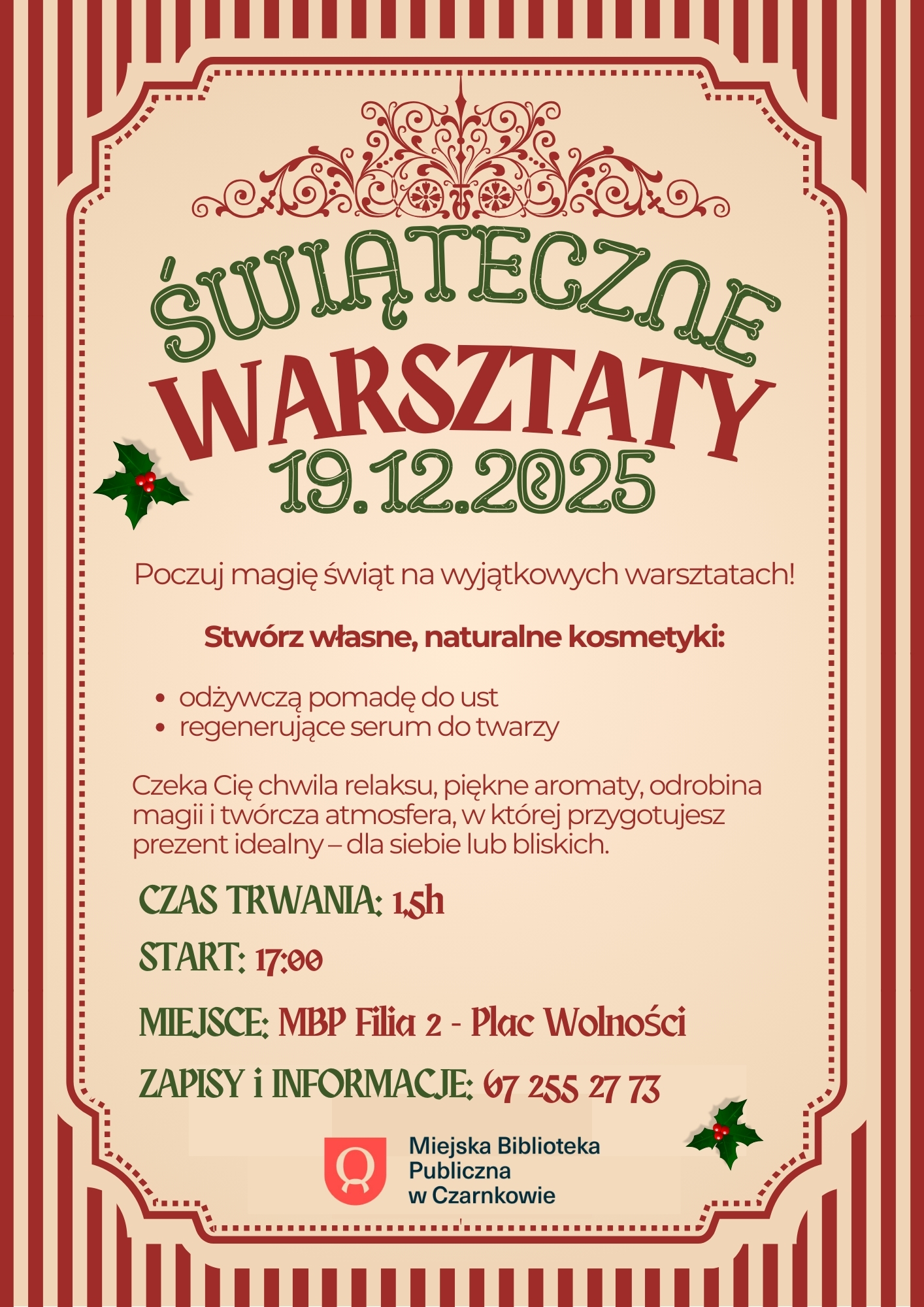 Plakat zaprasza na&nbsp;świąteczne warsztaty tworzenia naturalnych kosmetyk&oacute;w. Uczestnicy wykonają pomadę do ust i&nbsp;serum do twarzy. Wydarzenie odbędzie się dziewiętnastego grudnia dwa tysiące dwudziestego piątego roku o&nbsp;godzinie siedemnastej. Czas trwania p&oacute;łtorej godziny. Miejsce: Biblioteka Miejska, Filia druga, Plac Wolności. Plakat utrzymany jest w&nbsp;ciepłej, świątecznej stylistyce.